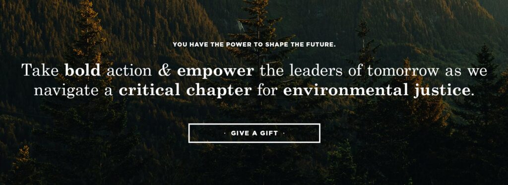 You have the power to shape the future. Take bold action and empower the leaders of tomorrow as we navigate a critical chapter for environmental justice. Give a gift.